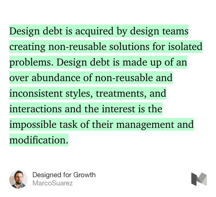“Design debt is acquired by design teams creating non-reusable solutions for isolated problems. Design debt is made up of an over abundance of non-reusable and inconsistent styles, treatments, and interactions and the interest is the impossible task of their management and modification.” from “Designed for Growth” by MarcoSuarez.