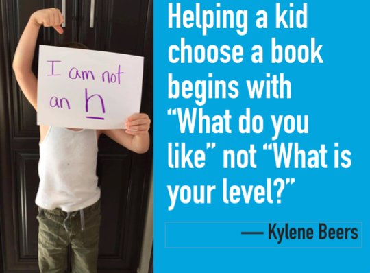 Connecting a kid to a book begins with "What do you like?" not "What level are you?" A kid is not an H. Period.