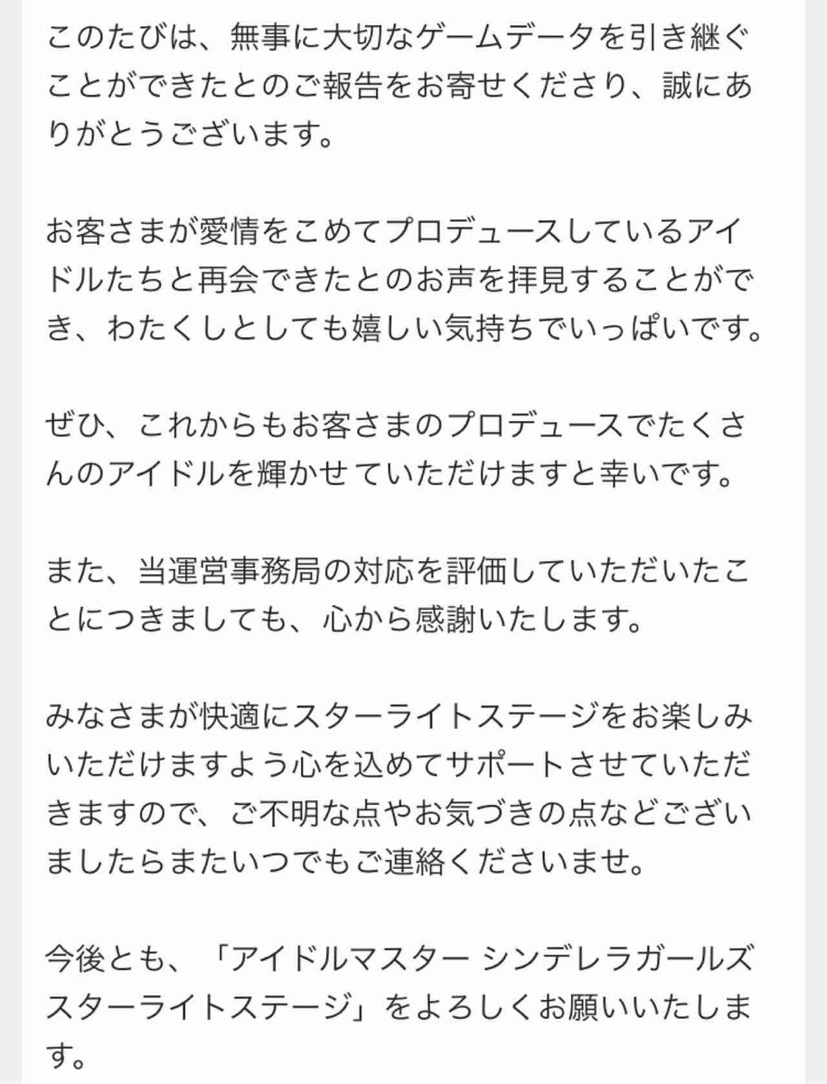 真乍 マサ 引き継ぎの件で問い合わせ て無事に解決したから お手数おかけしました ってメールだしたら 定型文かもだけどこんなに丁寧にお返事してくれて デレステ運営は良い運営だなぁ