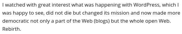 I watched with great interest what was happening with WordPress, which I was happy to see, did not die but changed its mission and now made more democratic not only a part of the Web (blogs) but the whole open Web. Rebirth.