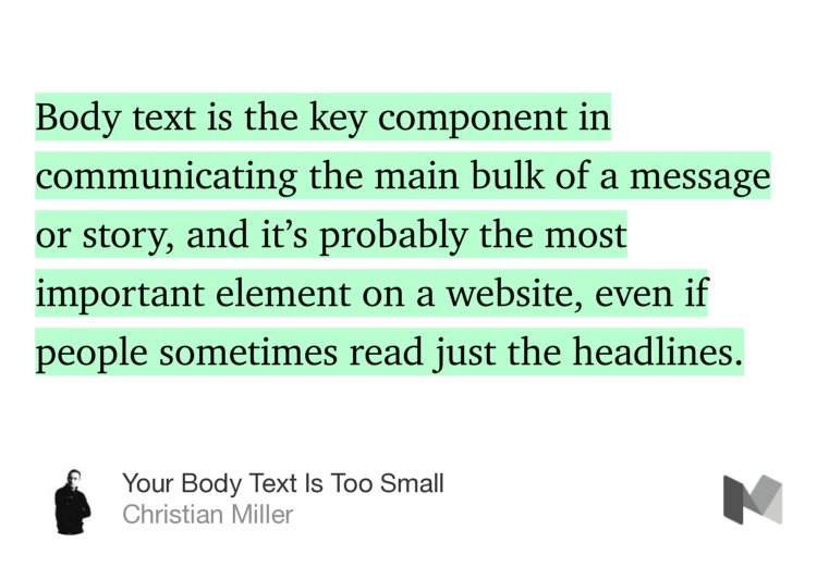 “Body text is the key component in communicating the main bulk of a message or story, and it’s probably the most important element on a website, even if people sometimes read just the headlines.” from “Your Body Text Is Too Small” by Christian Miller.