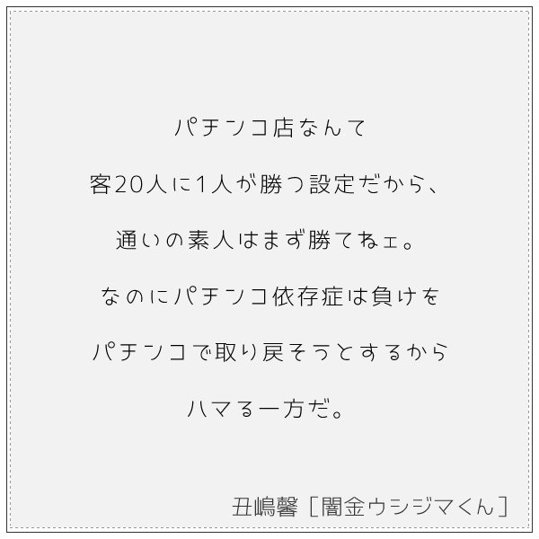 名言集 パチンコ店なんて客人に1人が勝つ設定だから 通いの素人はまず勝てねェ なのにパチンコ依存症は負けをパチンコで取り戻そうとするからハマる一方だ 丑嶋馨 闇金ウシジマくん T Co 0k1zcshkob T Co Egvg3hauti Twitter