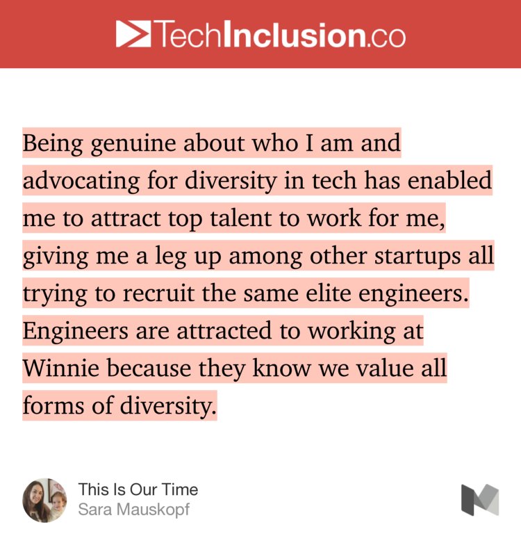 “…Being genuine about who I am and advocating for diversity in tech has enabled me to attract top talent to work for me, giving me a leg up among other startups all trying to recruit the same elite engineers. Engineers are attracted to working at Winnie because they know we value all forms of diversity.” from “This Is Our Time” by Sara Mauskopf.