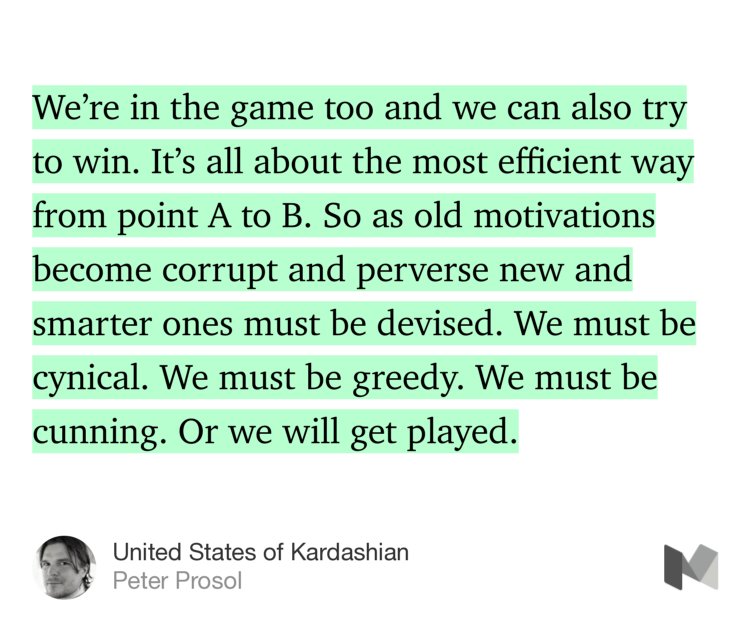 “…We’re in the game too and we can also try to win. It’s all about the most efficient way from point A to B. So as old motivations become corrupt and perverse new and smarter ones must be devised. We must be cynical. We must be greedy. We must be cunning. Or we will get played.” from “United States of Kardashian” by Peter Prosol.