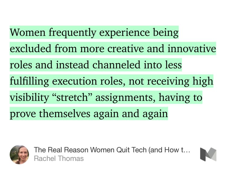 “…Women frequently experience being excluded from more creative and innovative roles and instead channeled into less fulfilling execution roles, not receiving high visibility ‘stretch’ assignments, having to prove themselves again and again…” from “The Real Reason Women Quit Tech (and How to Address It)” by Rachel Thomas.