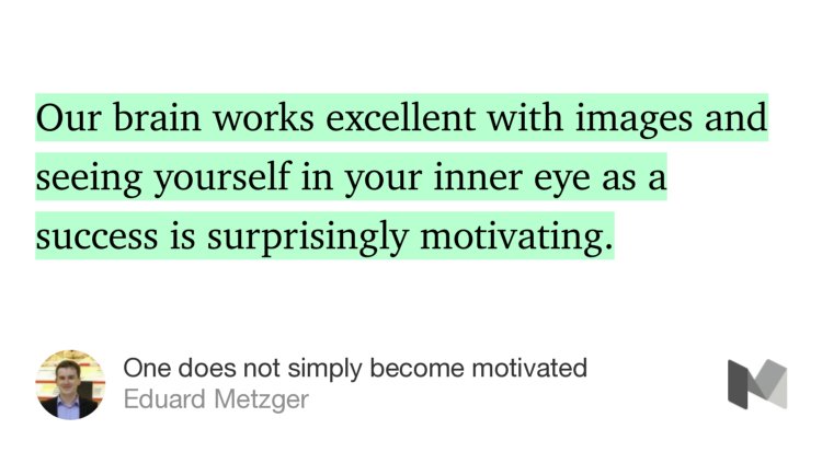 “…Our brain works excellent with images and seeing yourself in your inner eye as a success is surprisingly motivating.…” from “One does not simply become motivated” by Eduard Metzger.