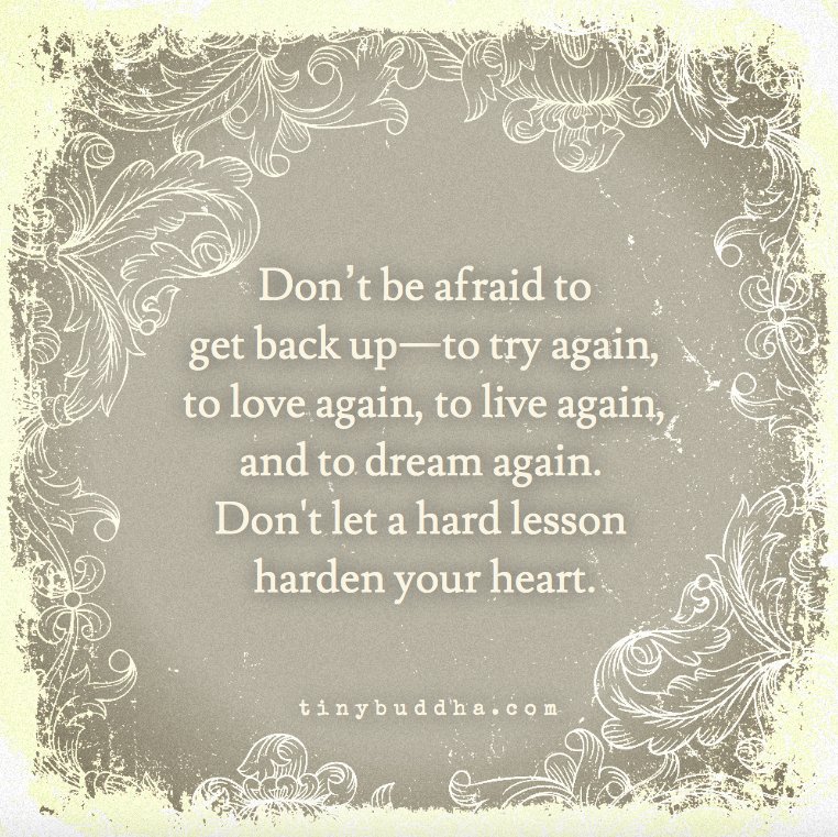 Don't be afraid to get back up—to try again, to love again, to live again, and to dream again. Don't let a hard lesson harden your heart