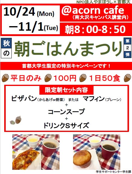 東京都立大学 広報担当 学内向け 学生課 首都大生限定 朝ごはんまつり第2弾 10 24 月 11 1 火 8 00 8 50 平日のみ 南大沢ｃ講堂内acorn Cafeにて100円で朝食を提供 1日50食限定 メニューはピザパン又はマフィンとコーンスープ