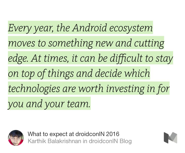 “Every year, the Android ecosystem moves to something new and cutting edge. At times, it can be difficult to stay on top of things and decide which technologies are worth investing in for you and your team.” from “What to expect at droidconIN 2016” by Karthik Balakrishnan.