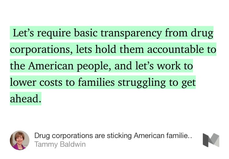 “…Let’s require basic transparency from drug corporations, lets hold them accountable to the American people, and let’s work to lower costs to families struggling to get ahead.” from “Drug corporations are sticking American families with skyrocketing prescription drug prices” by Tammy Baldwin.