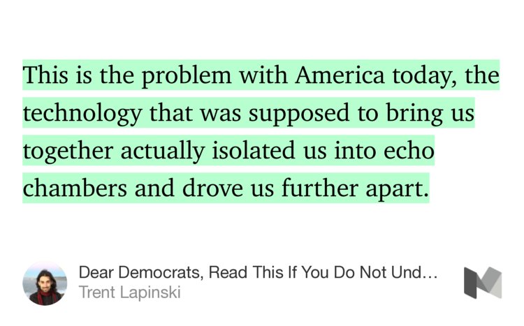 “This is the problem with America today, the technology that was supposed to bring us together actually isolated us into echo chambers and drove us further apart.” from “Dear Democrats, Read This If You Do Not Understand Why Trump Won” by Trent Lapinski.