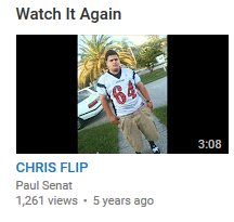 Every time I go on youtube I'm ordered to watch CHRIS FLIP again. I haven't disobeyed yet.