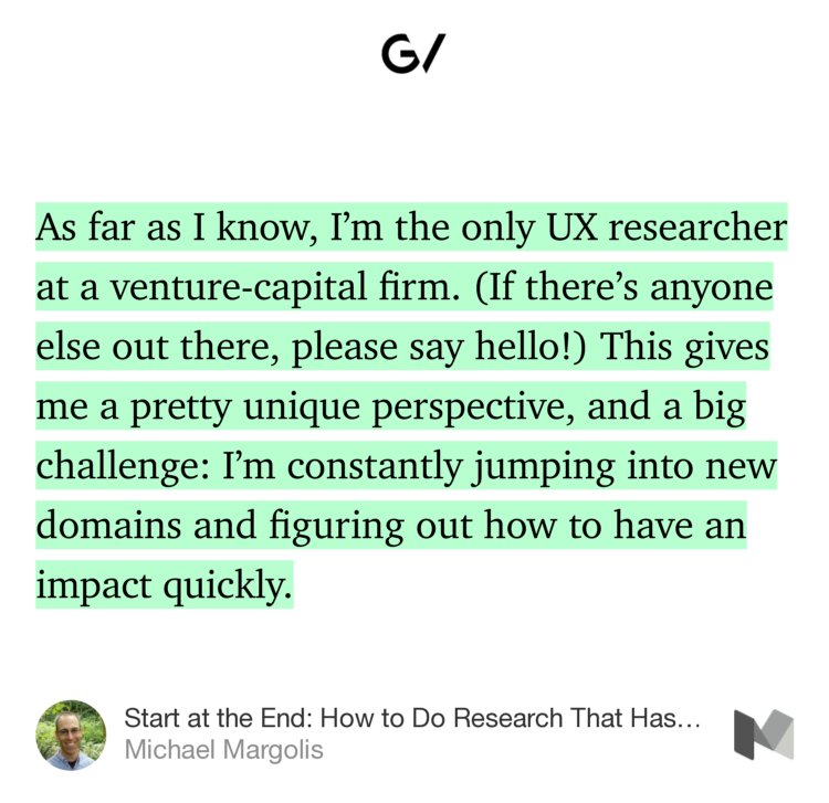 “As far as I know, I’m the only UX researcher at a venture-capital firm. (If there’s anyone else out there, please say hello!) This gives me a pretty unique perspective, and a big challenge: I’m constantly jumping into new domains and figuring out how to have an impact quickly.” from “Start at the End: How to Do Research That Has Real Impact” by Michael Margolis.