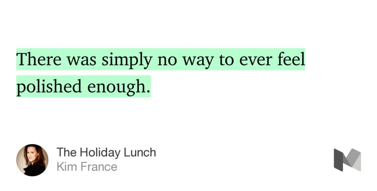 “…There was simply no way to ever feel polished enough.” from “The Holiday Lunch” by Kim France.