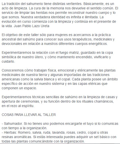 La tradición del sahumerio tiene distintas vertientes. Básicamente, es un acto de limpieza. La cura de la memoria nos devuelve el sentido común. El servicio de limpiar las heridas nos permite reconstruir nuestro cuerpo y lo que somos. Nuestra verdadera identidad es infinita e ilimitada. La evolución en curso comienza con la limpieza y continúa en el presente de la vida. Juan Pablo Lazo Ureta  El objetivo de este taller sólo para mujeres es acercarnos a la práctica ancestral del sahúmo para conocer sus usos terapéuticos, medicinales y devocionales en relación a nuestros diferentes cuerpos energéticos.  Experimentaremos la relación con el fuego matriz, guardado en la copa simbólica de nuestro útero, y cómo mantenerlo encendido, vivificarlo y cuidarlo.  Conoceremos cómo trabajan física, emocional y etéricamente las plantas medicinales de nuestra tierra y algunas importadas de las tradiciones americanas como la salvia blanca y el copal. Cada planta posee un ámbito específico de acción en nuestro sistema y en las capas etéricas que componen un espacio.  Experimentaremos técnicas sencillas de sahúmo en la limpieza de casas y apertura de ceremonias, y su función dentro de los rituales chamánicos, en el rezo al espíritu.  COSAS PARA LLEVAR AL TALLER  - Sahumador. Si no tienes uno podemos encargarte el tuyo si lo comunicas con tiempo a la organización. - Hierbas: Romero, salvia, ruda, lavanda, rosas, cedro, copal u otras resinas aromáticas. Si estás interesada puedes adquirir un set básico con todas las plantas comunicándote con la organización.