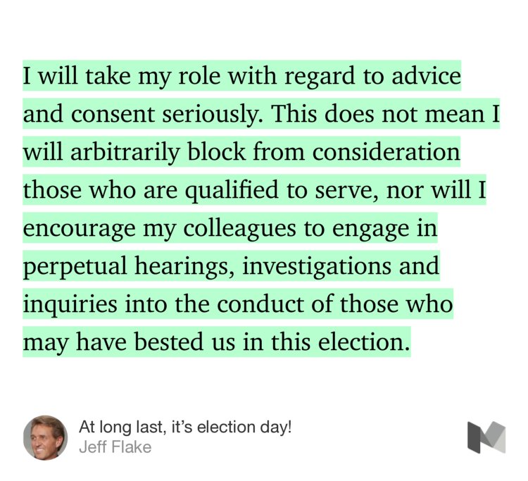 “I will take my role with regard to advice and consent seriously. This does not mean I will arbitrarily block from consideration those who are qualified to serve, nor will I encourage my colleagues to engage in perpetual hearings, investigations and inquiries into the conduct of those who may have bested us in this election.” from “At long last, it’s election day!” by Jeff Flake.