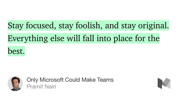 “Stay focused, stay foolish, and stay original. Everything else will fall into place for the best.” from “Only Microsoft Could Make Teams” by Pramit Nairi.