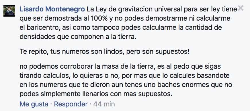 La ley de gravitación universal para ser ley tiene que ser demostrada al 100% y no puedes demostrarme ni calcularme el baricentro, así como tampoco puedes calcularme la cantidad de densidades que componen la Tierra. Tus números son lindos, pero son supuestos. No podemos corroborar la masa de la Tierra, es al pedo que sigas tirando cálculos, lo quieras o no, por más que lo calcules basándote en los números que te dieron aún tienes unos baches enormes que no puedes simplemente llenarlos con más supuestos.