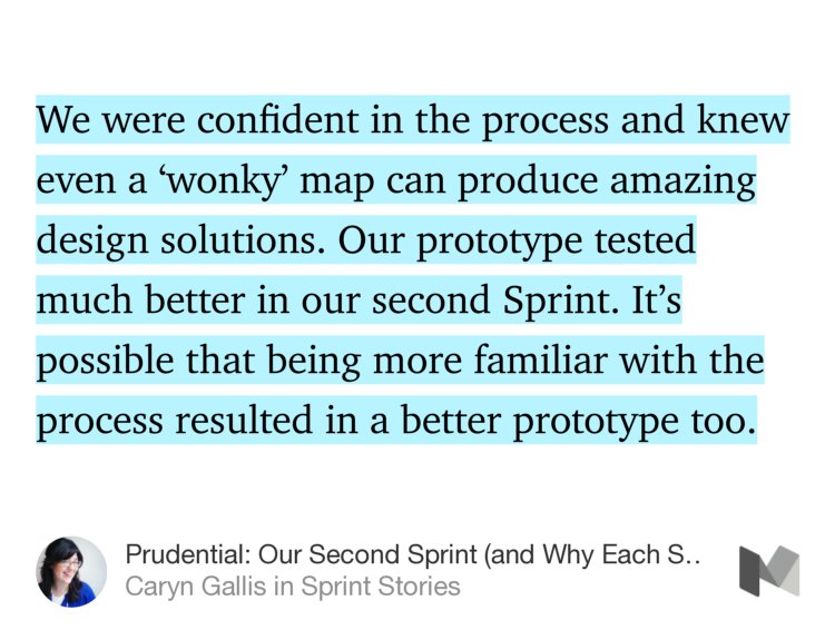 “…We were confident in the process and knew even a ‘wonky’ map can produce amazing design solutions. Our prototype tested much better in our second Sprint. It’s possible that being more familiar with the process resulted in a better prototype too.” from “Prudential: Our Second Sprint (and Why Each Sprint Will Keep Getting Better)” by Caryn Gallis.