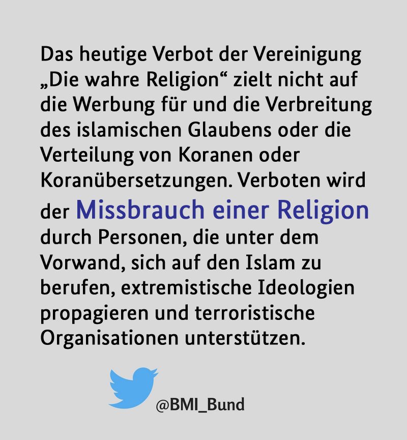 Das heutige Verbot der Vereinigung „Die wahre Religion“ zielt nicht auf die Werbung für und die Verbreitung des islamischen Glaubens oder die Verteilung von Koranen oder Koranübersetzungen. Verboten wird der Missbrauch einer Religion durch Personen, die unter dem Vorwand, sich auf den Islam zu berufen, extremistische Ideologien propagieren und terroristische Organisationen unterstützen.