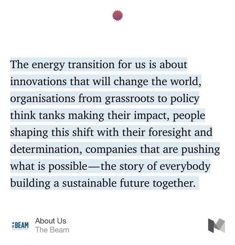 “…The energy transition for us is about innovations that will change the world, organisations from grassroots to policy think tanks making their impact, people shaping this shift with their foresight and determination, companies that are pushing what is possible — the story of everybody building a sustainable future together.…” from “About Us” by The Beam.