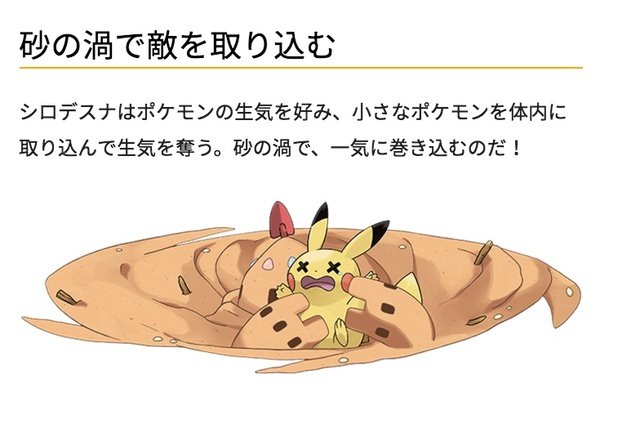 早見 人やポケモンの生気を吸い うっかりスナバァ のスコップを握ると体を操られてしまう この力を使って子どもを操り砂を集めさせ自分の体を大きくするのだ シロデスナはポケモンの生気を好み 小さなポケモンを体内に取り込んで生気を奪う 怖いという