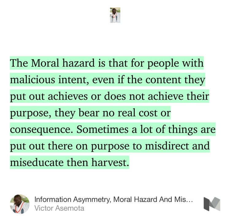 “…The Moral hazard is that for people with malicious intent, even if the content they put out achieves or does not achieve their purpose, they bear no real cost or consequence. Sometimes a lot of things are put out there on purpose to misdirect and miseducate then harvest.” from “Information Asymmetry, Moral Hazard And Miseducation” by Victor Asemota.