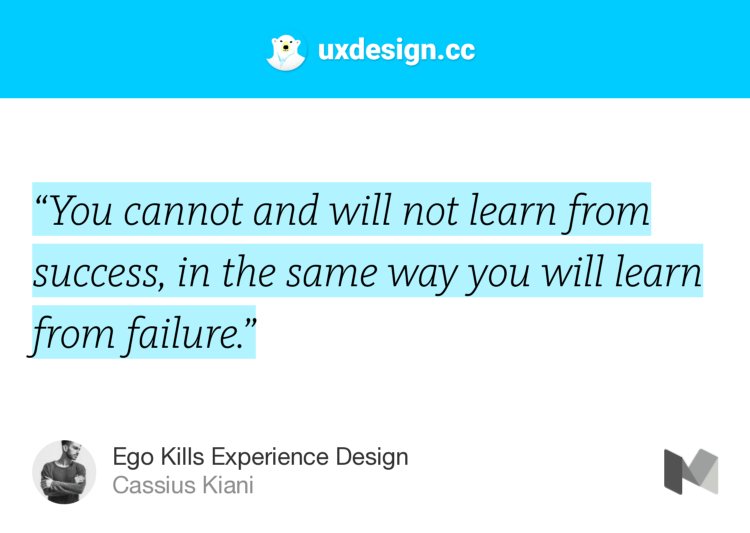 “‘You cannot and will not learn from success, in the same way you will learn from failure.’” from “Ego Kills Experience Design” by Cassius Kiani.