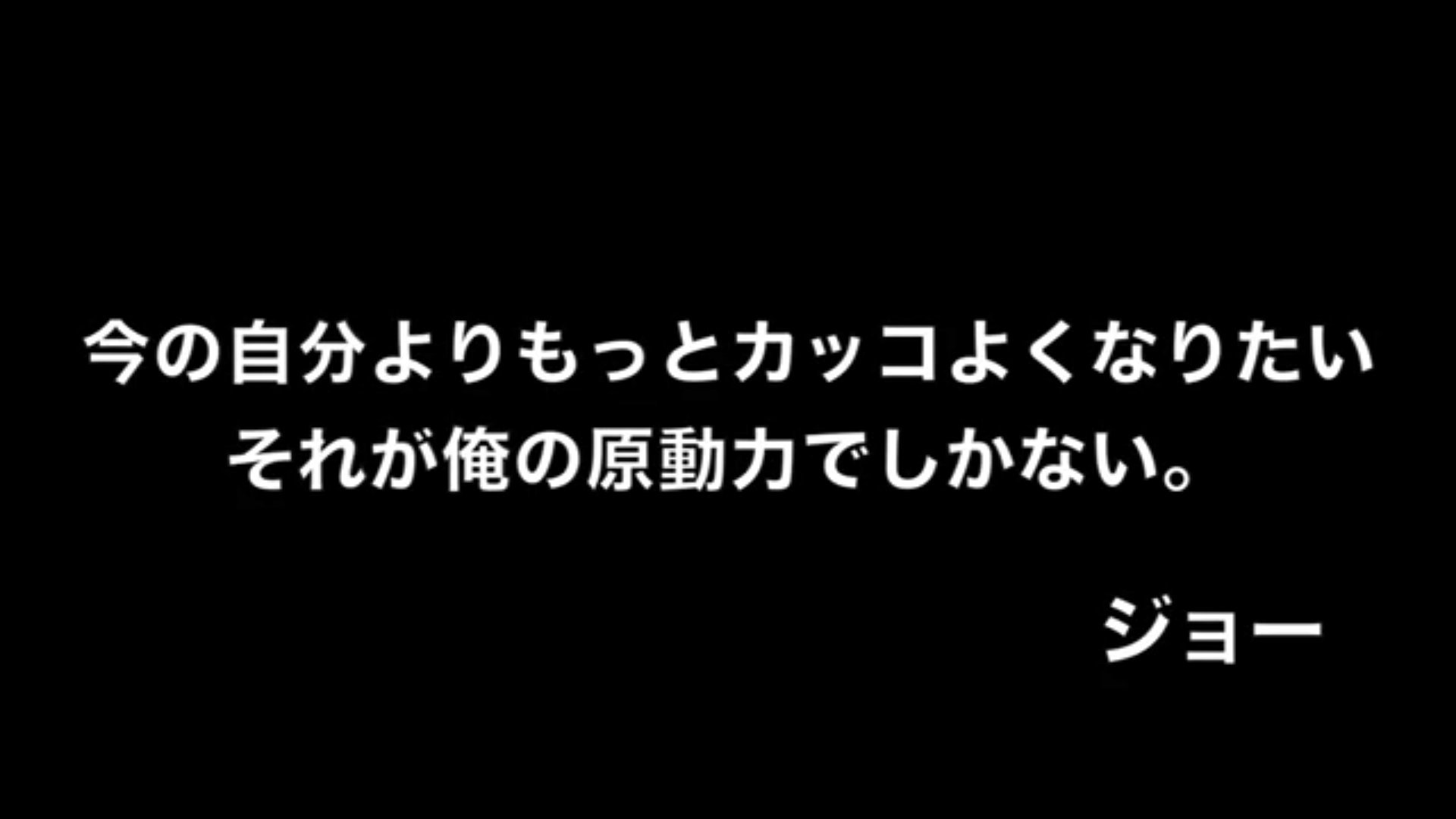 ジョーブログの名言集 今の自分よりもっとカッコよくなりたい それが俺の原動力でしかない ジョー ジョーブログ ジョーの 名言 ジョーブログの名言集 今の自分よりもっとカッコよくなりたい それが俺の原動力でしかない ジョー ジョーブログ ジョーの 名言