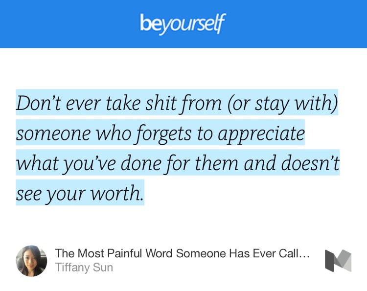 “Don’t ever take shit from (or stay with) someone who forgets to appreciate what you’ve done for them and doesn’t see your worth.” from “The Most Painful Word Someone Has Ever Called Me” by Tiffany Sun.