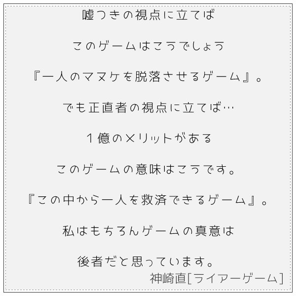 名言集 嘘つきの視点に立てばこのゲームはこうでしょう 一人のマヌケを脱落させるゲーム でも正直者の視点に立てば １億のメリットがあるこのゲームの意味はこうです この中から一人を救済できるゲーム 私はもちろんゲームの真意は後者だと