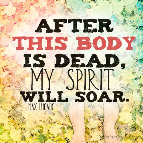 And let us declare that after our body is dead, our spirit will soar!