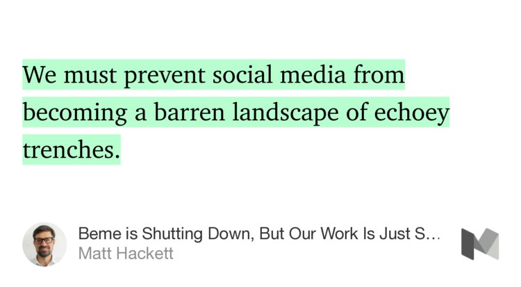“…We must prevent social media from becoming a barren landscape of echoey trenches.…” from “Beme is Shutting Down, But Our Work Is Just Starting” by Matt Hackett.