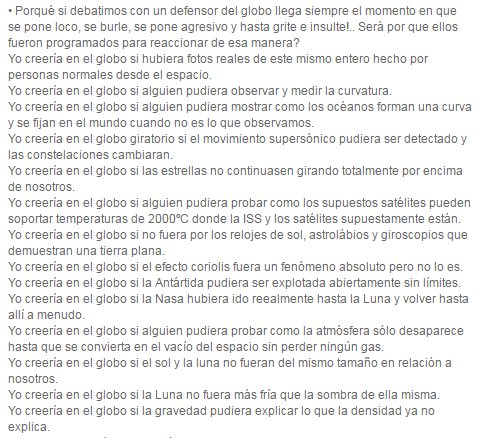 Porqué si debatimos con un defensor del globo llega siempre el momento en que se pone loco, se burle, se pone agresivo y hasta grite e insulte!.. Será por que ellos fueron programados para reaccionar de esa manera? Yo creería en el globo si hubiera fotos reales de este mismo entero hecho por personas normales desde el espacio.  Yo creería en el globo si alguien pudiera observar y medir la curvatura.  Yo creería en el globo si alguien pudiera mostrar como los océanos forman una curva y se fijan en el mundo cuando no es lo que observamos.  Yo creería en el globo giratorio si el movimiento supersónico pudiera ser detectado y las constelaciones cambiaran.  Yo creería en el globo si las estrellas no continuasen girando totalmente por encima de nosotros.  Yo creería en el globo si alguien pudiera probar como los supuestos satélites pueden soportar temperaturas de 2000ºC donde la ISS y los satélites supuestamente están.  Yo creería en el globo si no fuera por los relojes de sol, astrolábios y giroscopios que demuestran una tierra plana.  Yo creería en el globo si el efecto coriolis fuera un fenómeno absoluto pero no lo es.  Yo creería en el globo si la Antártida pudiera ser explotada abiertamente sin límites.  Yo creería en el globo si la Nasa hubiera ido reealmente hasta la Luna y volver hasta allí a menudo.  Yo creería en el globo si alguien pudiera probar como la atmósfera sólo desaparece hasta que se convierta en el vacío del espacio sin perder ningún gas.  Yo creería en el globo si el sol y la luna no fueran del mismo tamaño en relación a nosotros.  Yo creería en el globo si la Luna no fuera más fría que la sombra de ella misma.  Yo creería en el globo si la gravedad pudiera explicar lo que la densidad ya no explica.