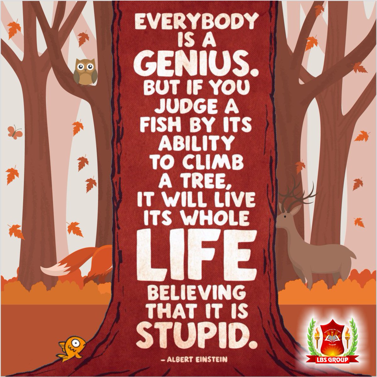 #lbsgroup
Everybody is a GENIUS. 
But if you judge a Fish to climb a tree,
It will live its whole LIFE believing that it is STUPID