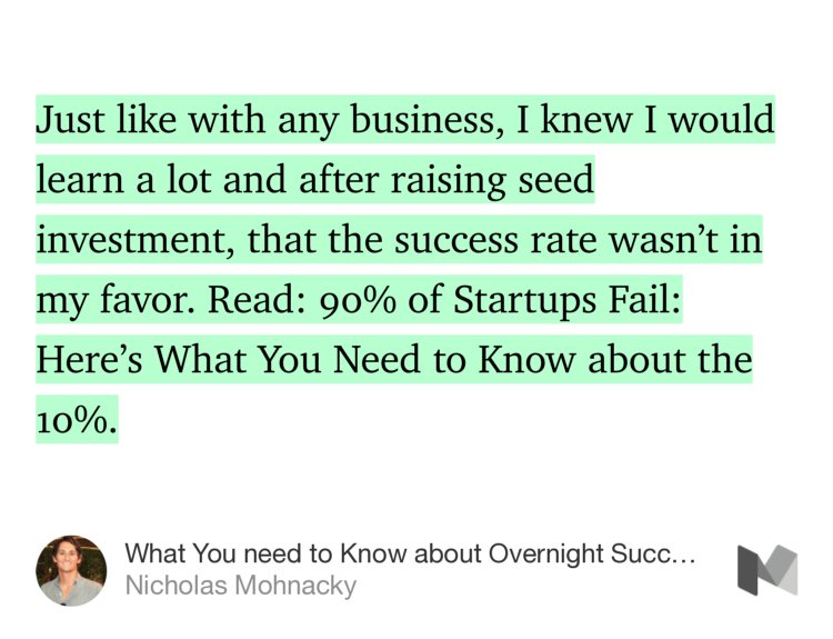 “Just like with any business, I knew I would learn a lot and after raising seed investment, that the success rate wasn’t in my favor. Read: 90% of Startups Fail: Here’s What You Need to Know about the 10%.” from “What You need to Know about Overnight Success” by Nicholas Mohnacky.
