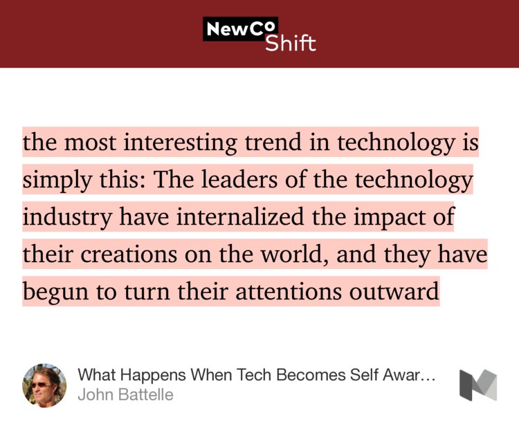 “…the most interesting trend in technology is simply this: The leaders of the technology industry have internalized the impact of their creations on the world, and they have begun to turn their attentions outward…” from “What Happens When Tech Becomes Self Aware?” by John Battelle.