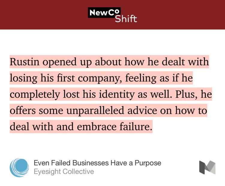 “Rustin opened up about how he dealt with losing his first company, feeling as if he completely lost his identity as well. Plus, he offers some unparalleled advice on how to deal with and embrace failure.” from “Even Failed Businesses Have a Purpose” by Eyesight Collective.