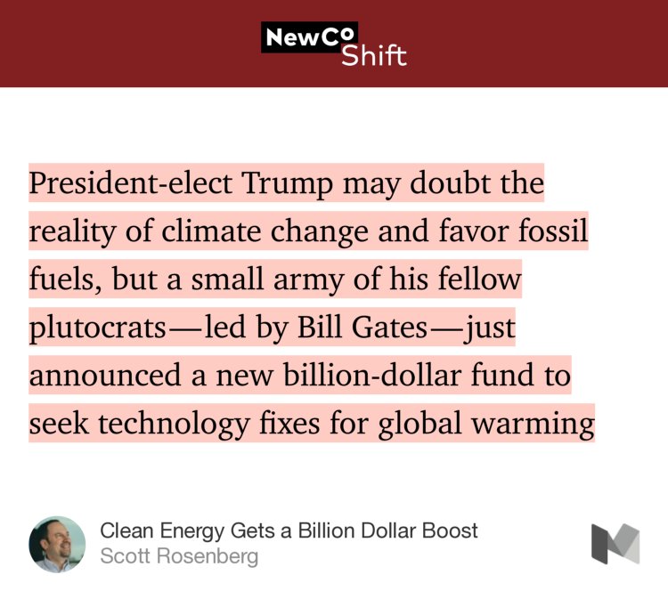 “…President-elect Trump may doubt the reality of climate change and favor fossil fuels, but a small army of his fellow plutocrats — led by Bill Gates — just announced a new billion-dollar fund to seek technology fixes for global warming…” from “Clean Energy Gets a Billion Dollar Boost” by Scott Rosenberg.