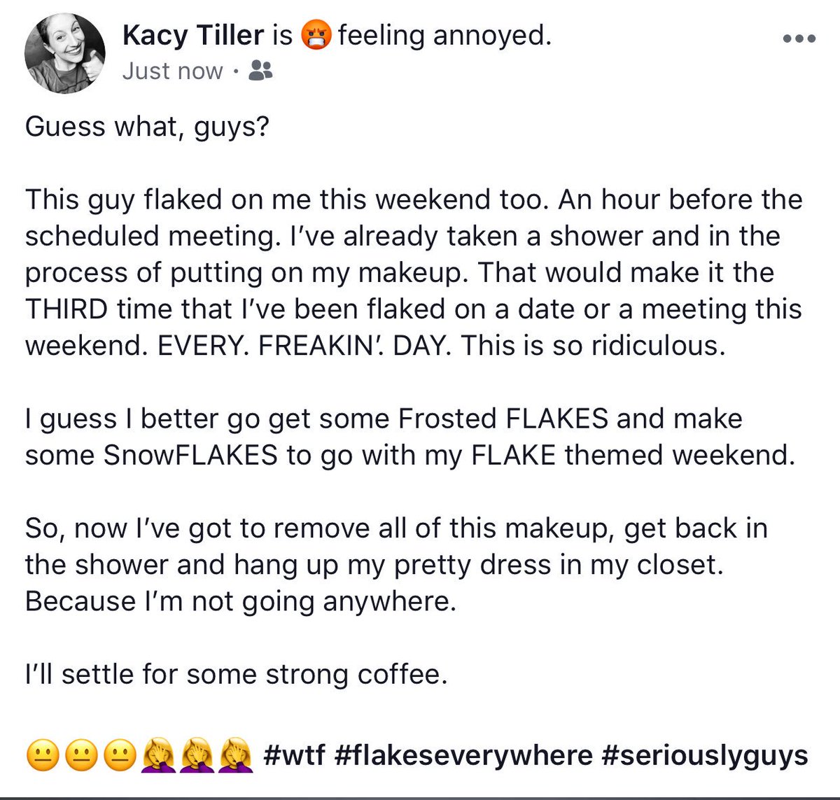 kacytiller's tweet photo. I was scheduled to have a date with a writer for Forbes magazine this morning over coffee. He will be the THIRD person this weekend to flake on me. I have been flaked on EVERY SINGLE DAY this weekend. It’s ridiculous. 😐🤦‍♀️ #wtf #seriouslyguys #flakeseverywhere https://t.co/1jhFt1F81Q