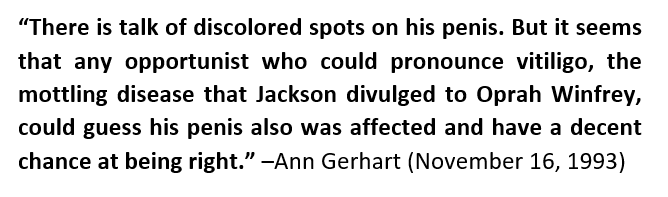 Some of the more logical reporters acknowledged how easy it'd be for any opportunist to guess that MJ's extremeties had discoloration, given that he announced he suffered from Vitiligo in the most watched TV interview of all-time months prior to these allegations.