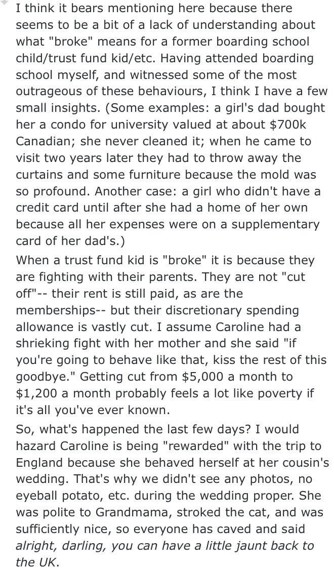 HOWEVER, I also subscribe to the theories that caroline has never been actually poor to begin with and she probably got cut off on “extra” money. rent was probably never an issue for her because her family is RICH having spent easily a million on her in the past decade