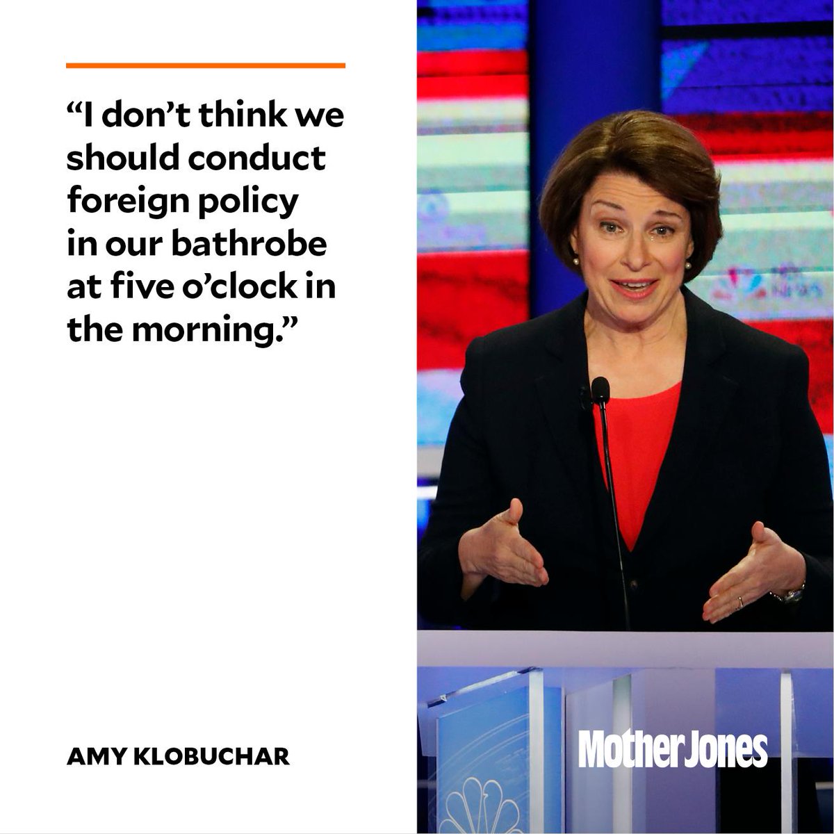 MotherJones's tweet photo. “This president is literally, every single day, 10 minutes away from going to war—one tweet away from going to war. I don’t think we should be conducting foreign policy in our bathrobe at five in the morning.” —Amy Klobuchar https://t.co/tmoviNw17f https://t.co/bpJVHOgDcb