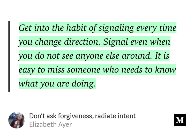 “Get into the habit of signaling every time you change direction. Signal even when you do not see anyone else around. It is easy to miss someone who needs to know what you are doing.” from “Don’t ask forgiveness, radiate intent” by Elizabeth Ayer.