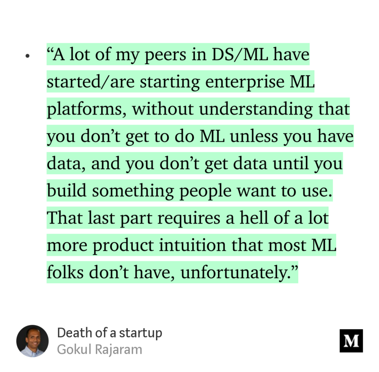 “…‘A lot of my peers in DS/ML have started/are starting enterprise ML platforms, without understanding that you don’t get to do ML unless you have data, and you don’t get data until you build something people want to use. That last part requires a hell of a lot more product intuition that most ML folks don’t have, unfortunately.’…” from “Death of a startup” by Gokul Rajaram.