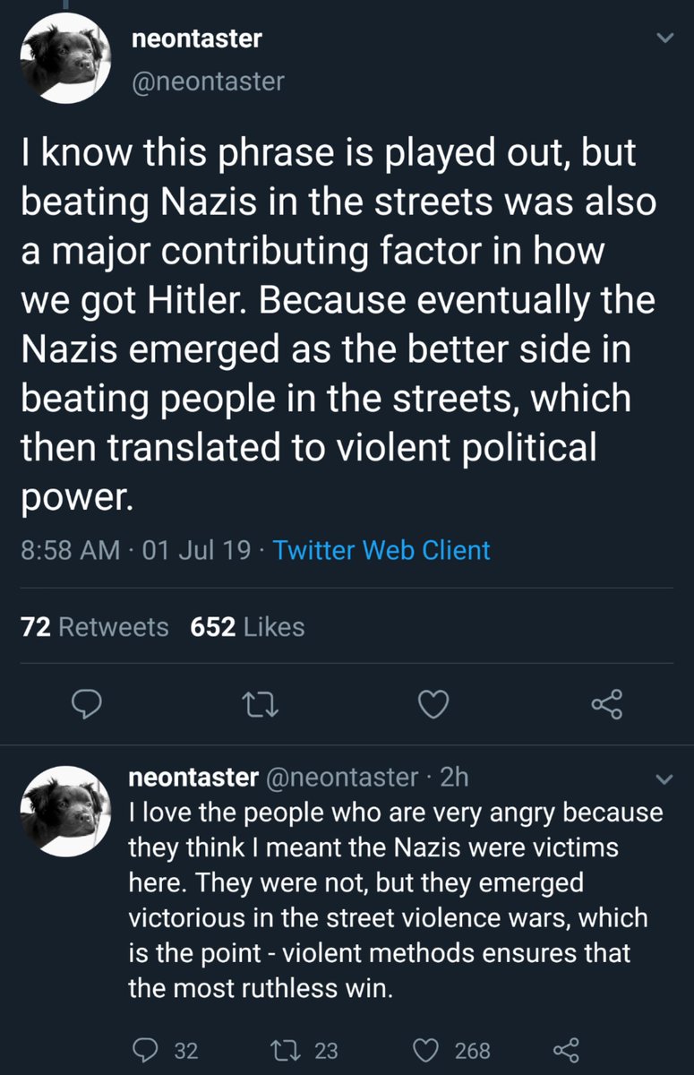 Neontaster tweets: "I know this phrase is played out, but beating Nazis in the streets was also a major contributing factor in how we got Hitler. Because eventually the Nazis emerged as the better side in beating people in the streets, which then translated to violent political power. The Nazis were not victims, but they emerged victorious in the street violence wars, which was the point."
