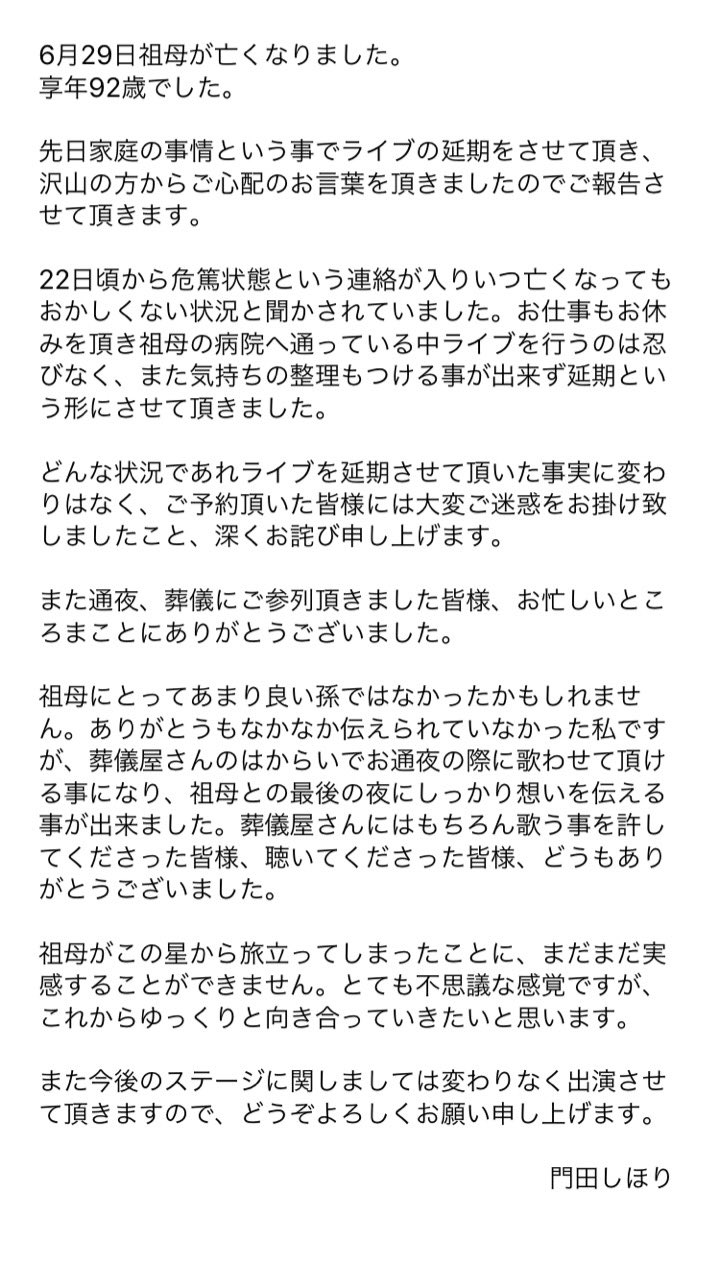 門田しほり 6月29日祖母が亡くなりました 通夜 葬儀も無事に終わり いつも通りの日常が戻りました 文章を載せるか載せないか 迷っている所ではありますが 色々落ち着いた後に報告すると 言葉を残しておりましたので ご報告させて頂きます T