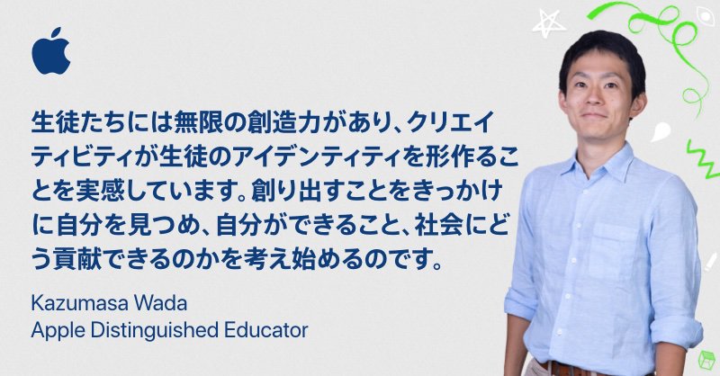 Image shows Apple Distinguished Educator Kazumasa Wada with text in Japanese characters that reads, "Creativity is unlimited in students. When learners are able to create it helps them form their own identity,  realize their potential, and see that they have the power to change the world around them." [生徒たちには無限の創造力があり、クリエイティビティが生徒のアイデンティティを形作ることを実感しています。創り出すことをきっかけに自分を見つめ、自分ができること、社会にどう貢献できるのかを考え始めるのです]