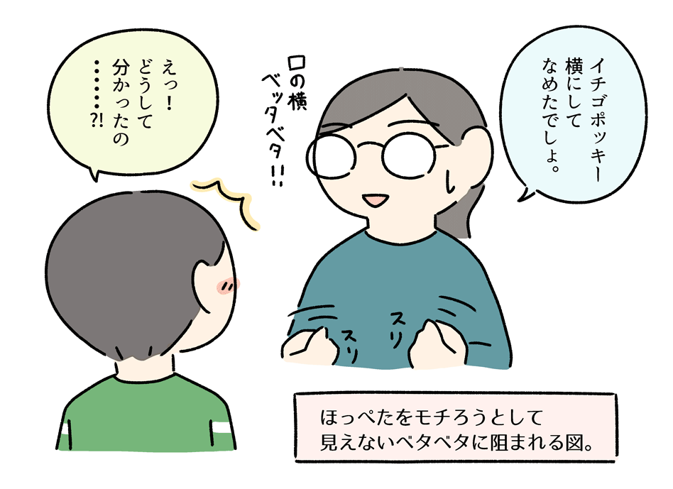 コウの頬はいつも素晴らしい手触りで、もちもちしつつ表面はサラサラしている。けれど、今日の頬は口の横がペタペタ。見た目には変化なし。

「いちごポッキー、こうやって横にしてなめたでしょ。」
「すごい!どうして分かるの?」

サイコメトラーおかん 