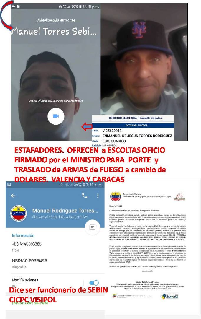 OJO ESTAFADOR Dice ser mi ESCOLTA
PIDE DOLARES A ESCOLTAS y ofrece PERMISOS FIRMADOS POR EL MINISTRO PARA PORTAR ARMAS DE FUEGO
Dice ser SEBIN, CICPC, VISIPOL y llamarse Manuel Rodríguez Torres o Manuel Torres de San Diego, Los Guayos y Valencia
ENMANUEL DE JESUS TORRES RODRIGUEZ